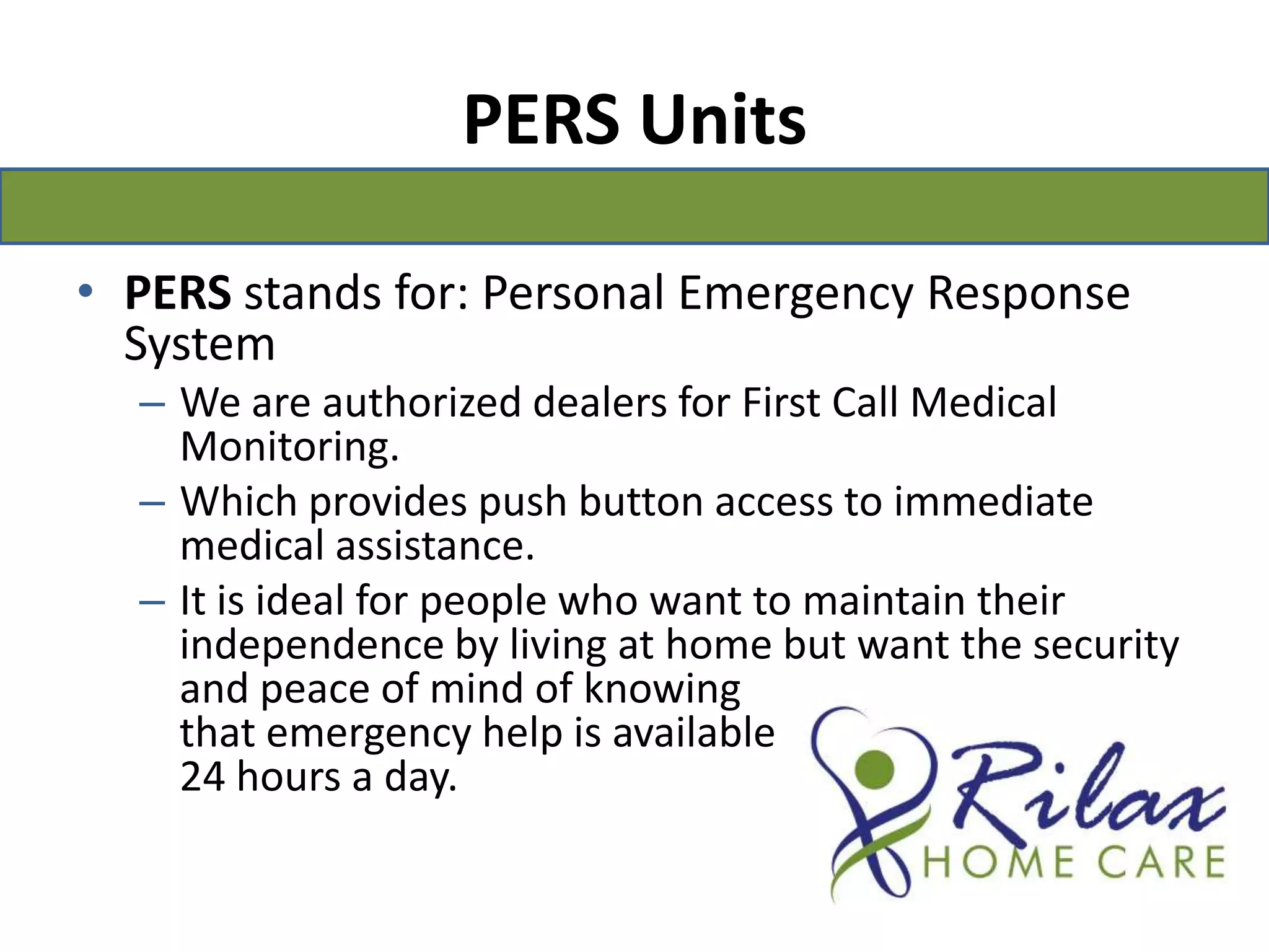 PERS Units PERS stands for: Personal Emergency Response SystemWe are authorized dealers for First Call Medical Monitoring.Which provides push button access to immediate medical assistance.It is ideal for people who want to maintain their independence by living at home but want the security and peace of mind of knowing                                                     that emergency help is available                                              24 hours a day.