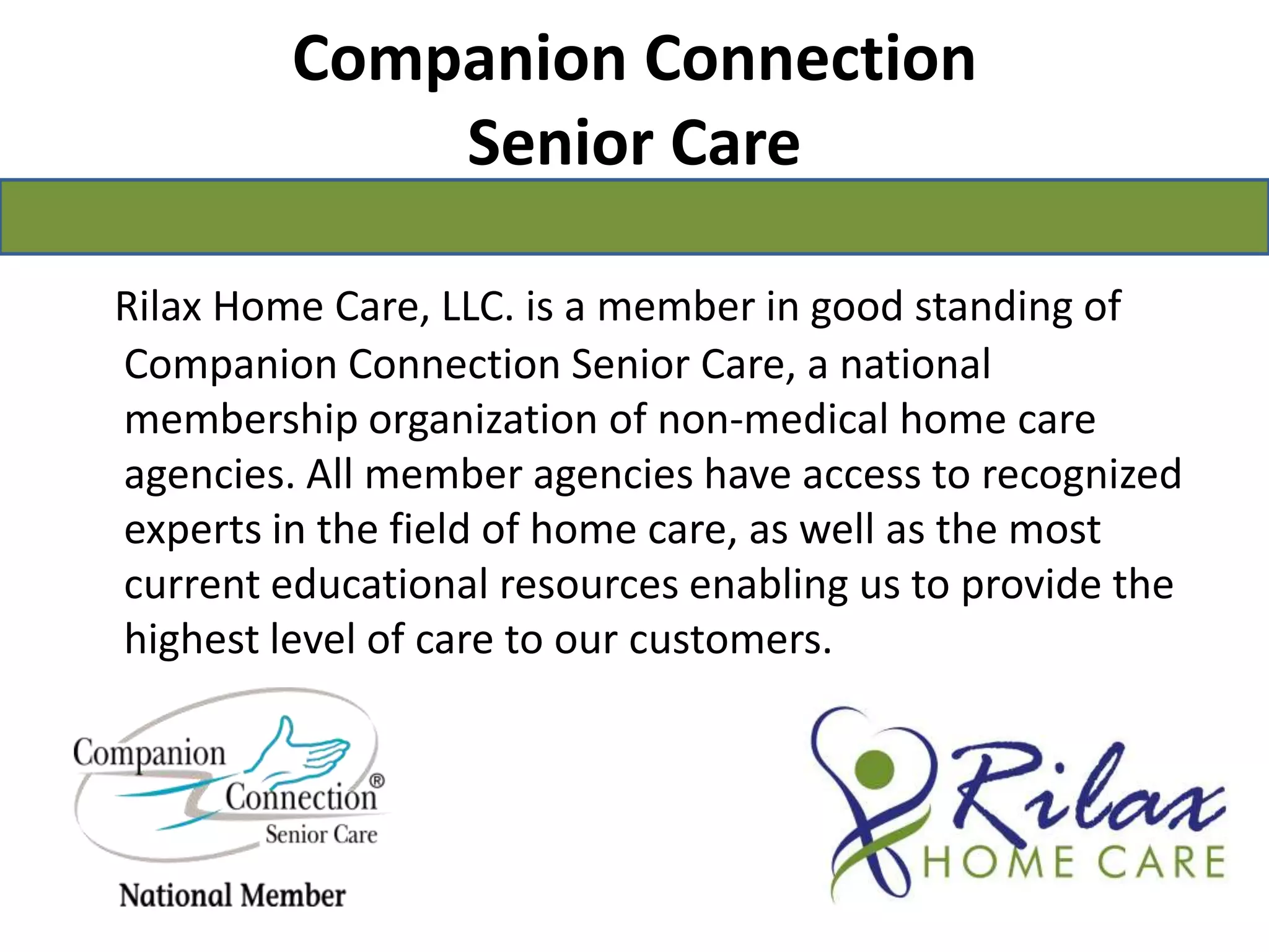 Companion Connection Senior CareRilax Home Care, LLC. is a member in good standing of Companion Connection Senior Care, a national membership organization of non-medical home care agencies. All member agencies have access to recognized experts in the field of home care, as well as the most current educational resources enabling us to provide the highest level of care to our customers. 