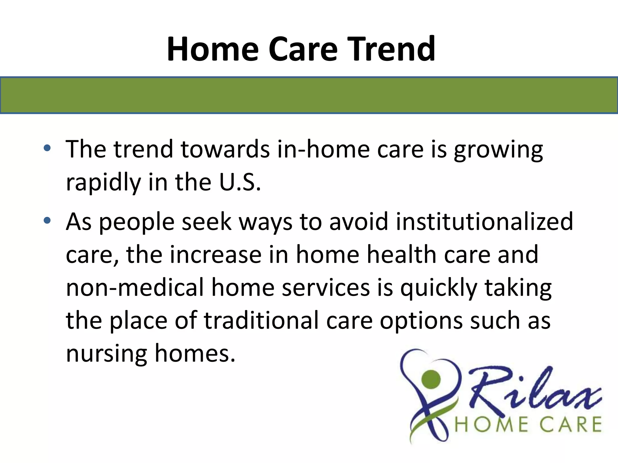 Home Care TrendThe trend towards in-home care is growing rapidly in the U.S. As people seek ways to avoid institutionalized care, the increase in home health care and non‑medical home services is quickly taking the place of traditional care options such as nursing homes. 