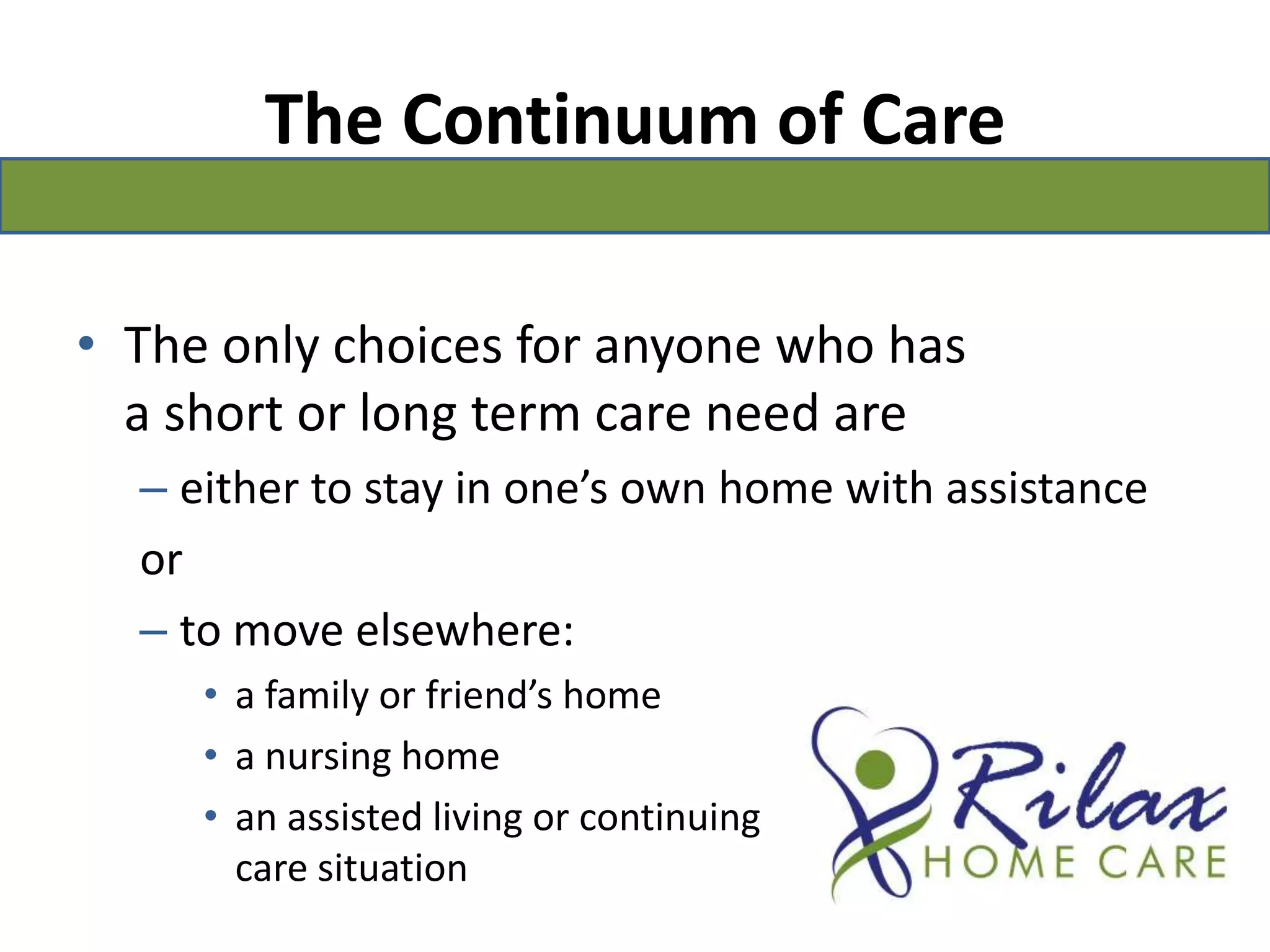 The Continuum of CareThe only choices for anyone who has a short or long term care need are either to stay in one’s own home with assistanceorto move elsewhere: a family or friend’s home a nursing homean assisted living or continuing                                               care situation