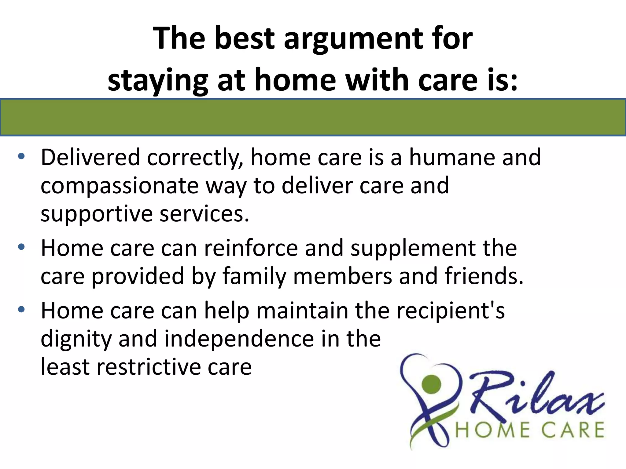 The best argument for staying at home with care is: Delivered correctly, home care is a humane and compassionate way to deliver care and supportive services.Home care can reinforce and supplement the care provided by family members and friends. Home care can help maintain the recipient's dignity and independence in the                                  least restrictive care                                    setting. 