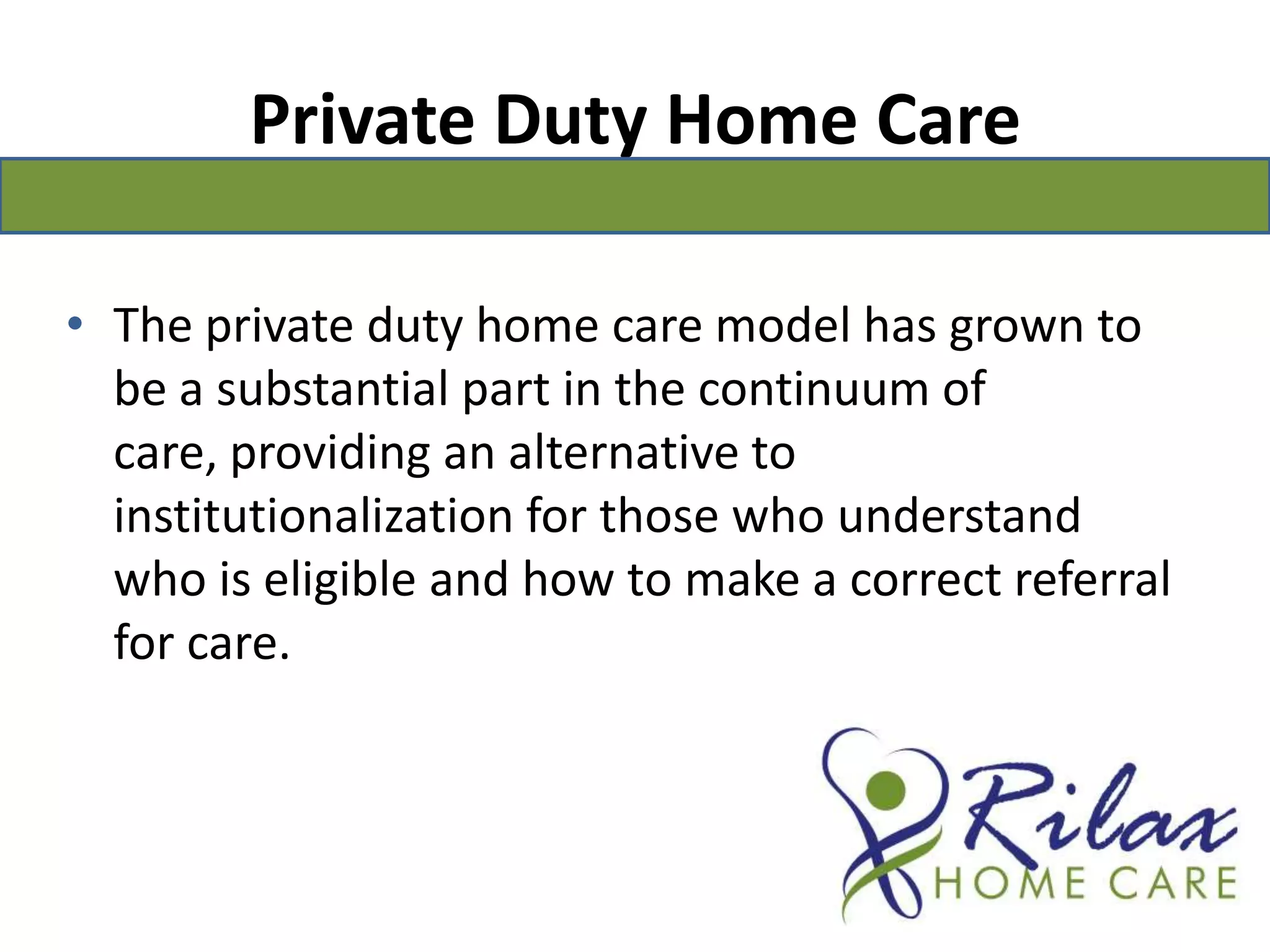 Private Duty Home CareThe private duty home care model has grown to be a substantial part in the continuum of care, providing an alternative to institutionalization for those who understand who is eligible and how to make a correct referral for care.