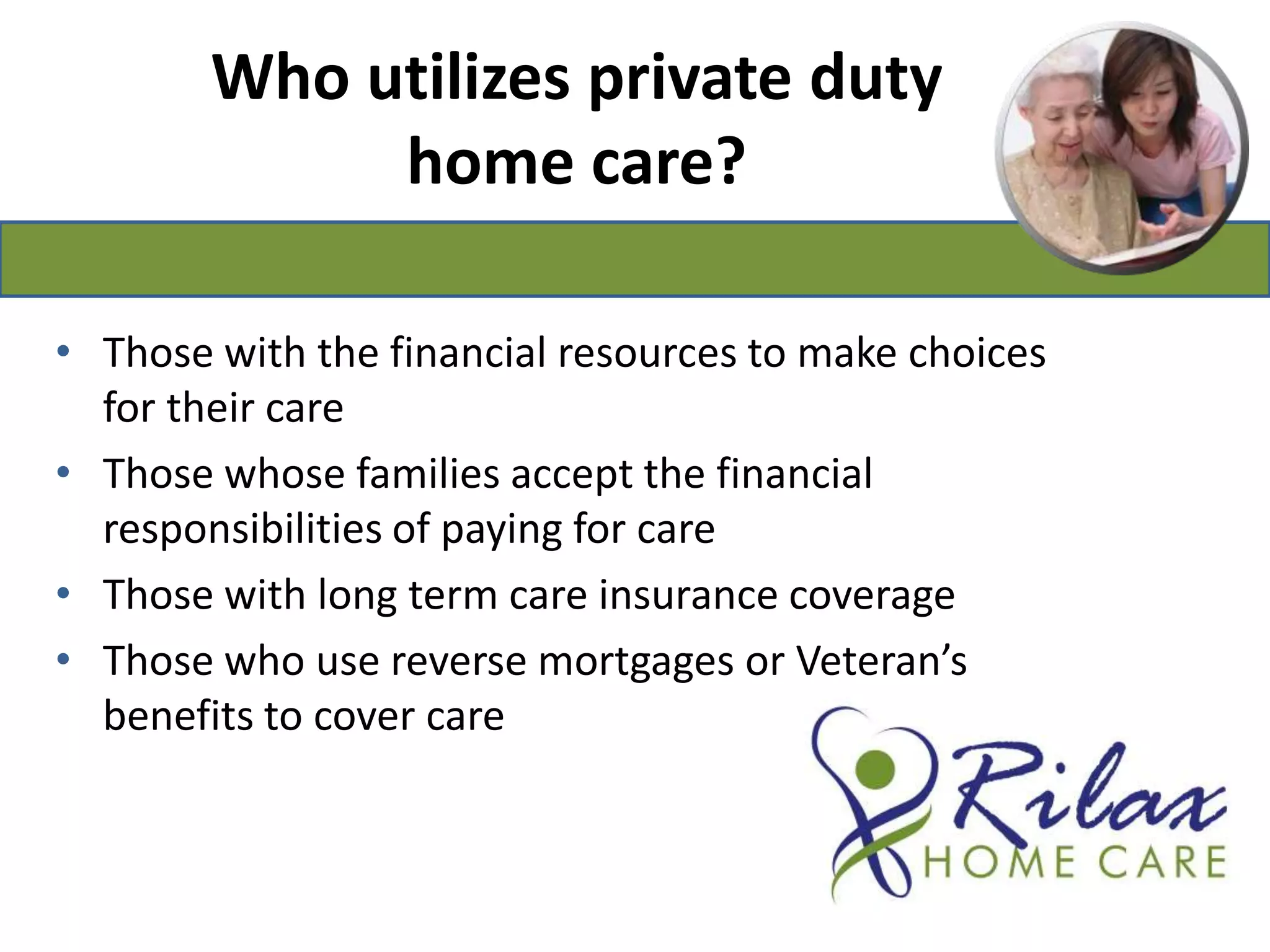 Who utilizes private duty home care?Those with the financial resources to make choices for their careThose whose families accept the financial responsibilities of paying for careThose with long term care insurance coverageThose who use reverse mortgages or Veteran’s benefits to cover care 