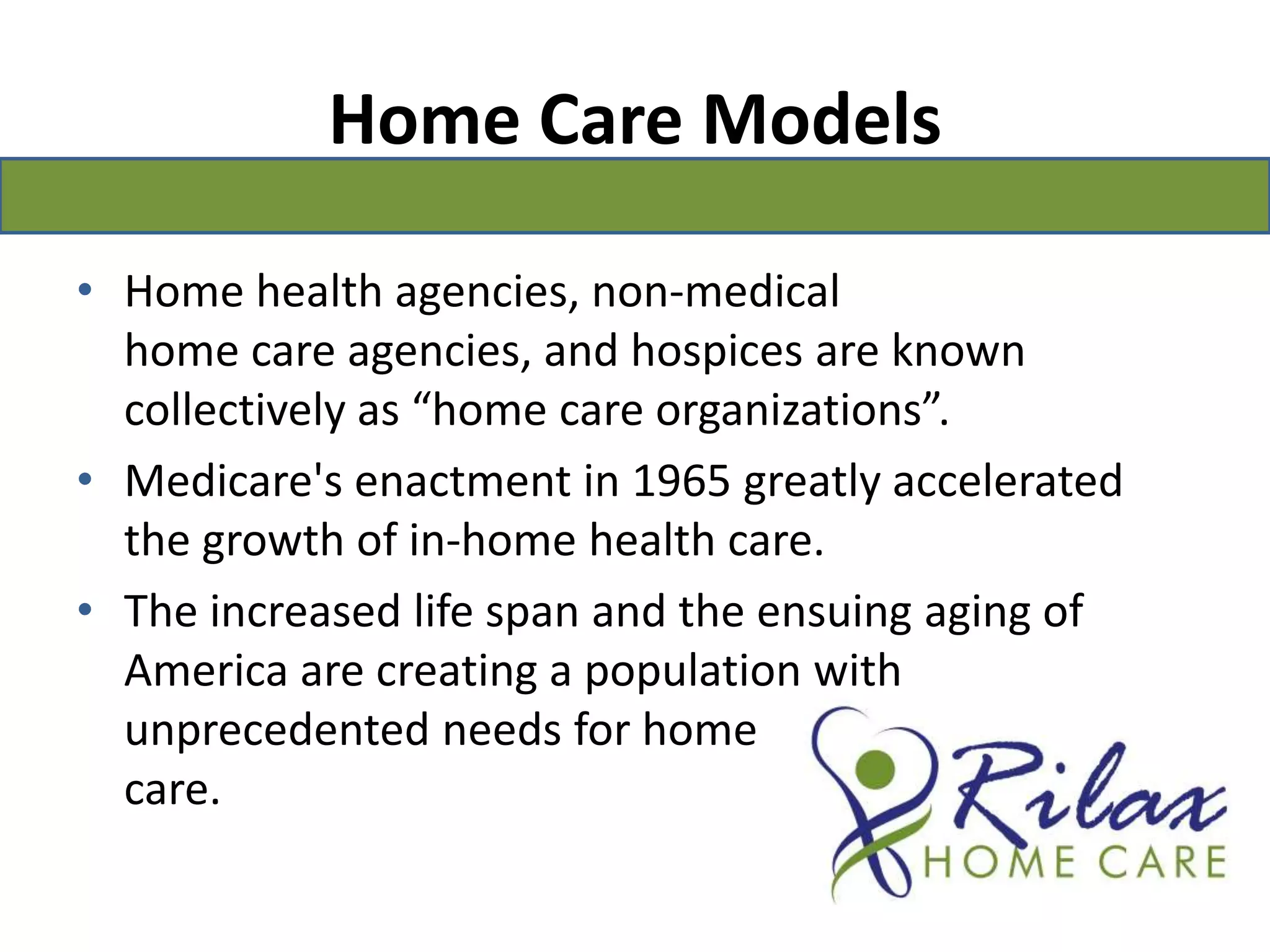 Home Care ModelsHome health agencies, non-medical home care agencies, and hospices are known collectively as “home care organizations”. Medicare's enactment in 1965 greatly accelerated the growth of in-home health care.The increased life span and the ensuing aging of America are creating a population with unprecedented needs for home                                         care.