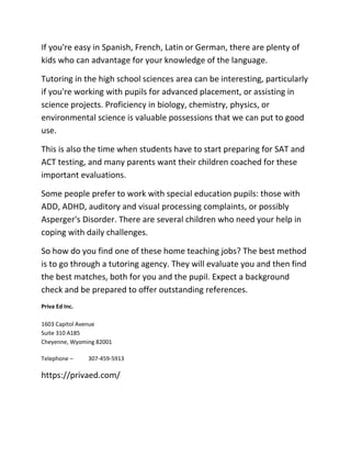 If you're easy in Spanish, French, Latin or German, there are plenty of
kids who can advantage for your knowledge of the language.
Tutoring in the high school sciences area can be interesting, particularly
if you're working with pupils for advanced placement, or assisting in
science projects. Proficiency in biology, chemistry, physics, or
environmental science is valuable possessions that we can put to good
use.
This is also the time when students have to start preparing for SAT and
ACT testing, and many parents want their children coached for these
important evaluations.
Some people prefer to work with special education pupils: those with
ADD, ADHD, auditory and visual processing complaints, or possibly
Asperger's Disorder. There are several children who need your help in
coping with daily challenges.
So how do you find one of these home teaching jobs? The best method
is to go through a tutoring agency. They will evaluate you and then find
the best matches, both for you and the pupil. Expect a background
check and be prepared to offer outstanding references.
Priva Ed Inc.
1603 Capitol Avenue
Suite 310 A185
Cheyenne, Wyoming 82001
Telephone – 307-459-5913
https://privaed.com/
 