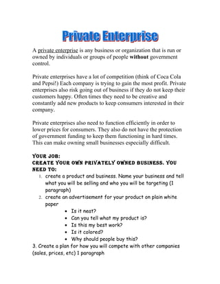 A private enterprise is any business or organization that is run or
owned by individuals or groups of people without government
control.

Private enterprises have a lot of competition (think of Coca Cola
and Pepsi!) Each company is trying to gain the most profit. Private
enterprises also risk going out of business if they do not keep their
customers happy. Often times they need to be creative and
constantly add new products to keep consumers interested in their
company.

Private enterprises also need to function efficiently in order to
lower prices for consumers. They also do not have the protection
of government funding to keep them functioning in hard times.
This can make owning small businesses especially difficult.

Your job:
Create Your own privatelY owned business. You
need to:
   1. create a product and business. Name your business and tell
      what you will be selling and who you will be targeting (1
      paragraph)
   2. create an advertisement for your product on plain white
      paper
               • Is it neat?
               • Can you tell what my product is?
               • Is this my best work?
               • Is it colored?
               • Why should people buy this?
3. Create a plan for how you will compete with other companies
(sales, prices, etc) 1 paragraph
 