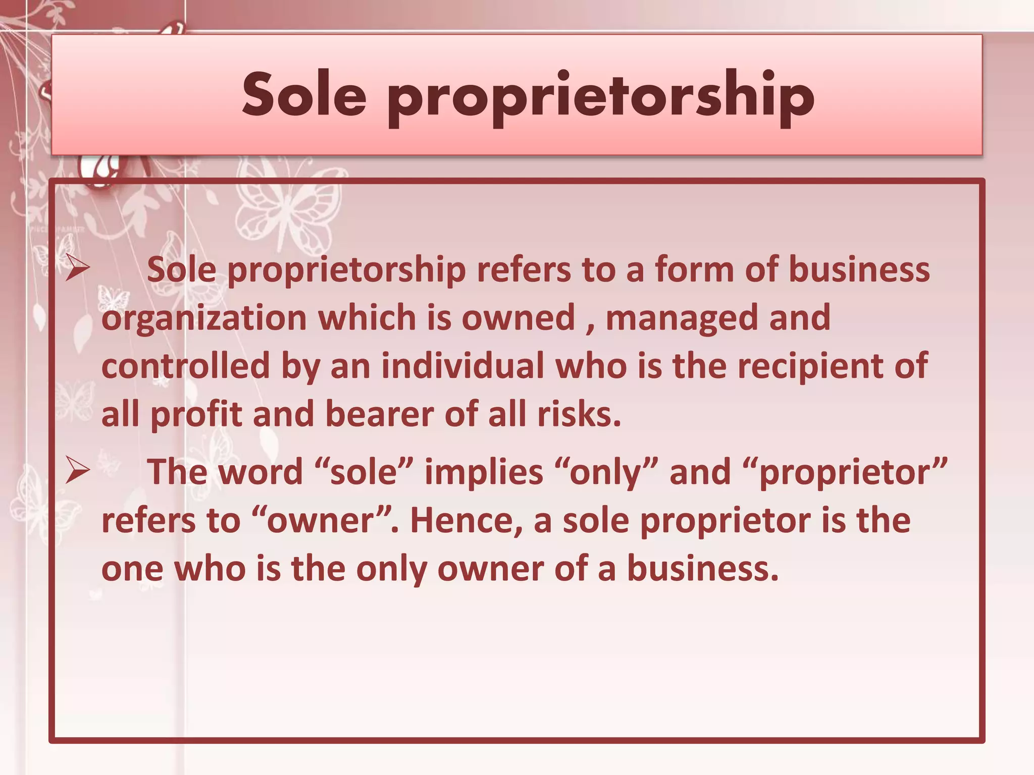 Sole proprietorship
 Sole proprietorship refers to a form of business
organization which is owned , managed and
controlled by an individual who is the recipient of
all profit and bearer of all risks.
 The word “sole” implies “only” and “proprietor”
refers to “owner”. Hence, a sole proprietor is the
one who is the only owner of a business.
 