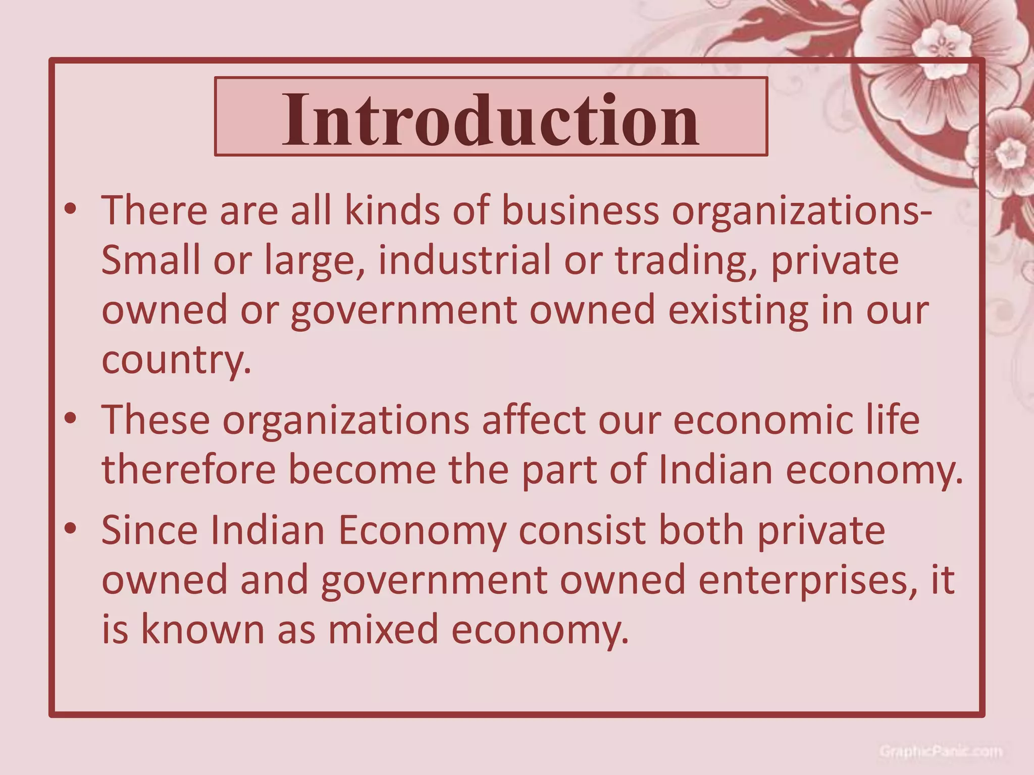 • There are all kinds of business organizations-
Small or large, industrial or trading, private
owned or government owned existing in our
country.
• These organizations affect our economic life
therefore become the part of Indian economy.
• Since Indian Economy consist both private
owned and government owned enterprises, it
is known as mixed economy.
Introduction
 