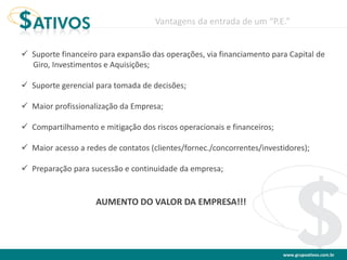 www.grupoativos.com.br
 Suporte financeiro para expansão das operações, via financiamento para Capital de
Giro, Investimentos e Aquisições;
 Suporte gerencial para tomada de decisões;
 Maior profissionalização da Empresa;
 Compartilhamento e mitigação dos riscos operacionais e financeiros;
 Maior acesso a redes de contatos (clientes/fornec./concorrentes/investidores);
 Preparação para sucessão e continuidade da empresa;
Vantagens da entrada de um “P.E.”
AUMENTO DO VALOR DA EMPRESA!!!
 
