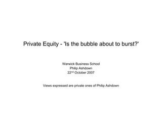 Private Equity - 'Is the bubble about to burst?'


                    Warwick Business School
                        Philip Ashdown
                      22nd October 2007


        Views expressed are private ones of Philip Ashdown
 