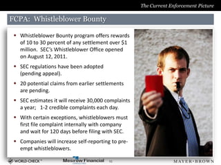 The Current Enforcement Picture

FCPA: Whistleblower Bounty

  Whistleblower Bounty program offers rewards
   of 10 to 30 percent of any settlement over $1
   million. SEC’s Whistleblower Office opened
   on August 12, 2011.
  SEC regulations have been adopted
   (pending appeal).
  20 potential claims from earlier settlements
   are pending.
  SEC estimates it will receive 30,000 complaints
   a year; 1-2 credible complaints each day.
  With certain exceptions, whistleblowers must
   first file complaint internally with company
   and wait for 120 days before filing with SEC.
  Companies will increase self-reporting to pre-
   empt whistleblowers.

                                         10
 
