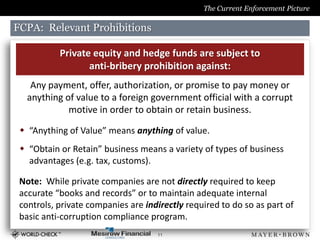 The Current Enforcement Picture

FCPA: Relevant Prohibitions

           Private equity and hedge funds are subject to
                  anti-bribery prohibition against:
    Any payment, offer, authorization, or promise to pay money or
   anything of value to a foreign government official with a corrupt
             motive in order to obtain or retain business.

  “Anything of Value” means anything of value.
  “Obtain or Retain” business means a variety of types of business
   advantages (e.g. tax, customs).

 Note: While private companies are not directly required to keep
 accurate “books and records” or to maintain adequate internal
 controls, private companies are indirectly required to do so as part of
 basic anti-corruption compliance program.
                                    11
 