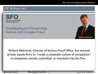 The Current Enforcement Picture

UK Bribery Act

 SFO
 Serious Fraud Office
 www.sfo.gov.uk



 Investigating and Prosecuting
 Serious and Complex Fraud
                                                            Richard Alderman




   Richard Alderman, Director of Serious Fraud Office, has warned
  private equity firms to “create a corporate culture of compliance”
     in companies owned, controlled, or invested in by the firm.



                                  12
 