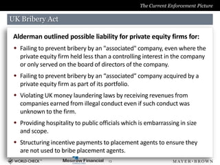 The Current Enforcement Picture

UK Bribery Act

 Alderman outlined possible liability for private equity firms for:
  Failing to prevent bribery by an "associated" company, even where the
   private equity firm held less than a controlling interest in the company
   or only served on the board of directors of the company.
  Failing to prevent bribery by an “associated” company acquired by a
   private equity firm as part of its portfolio.
  Violating UK money laundering laws by receiving revenues from
   companies earned from illegal conduct even if such conduct was
   unknown to the firm.
  Providing hospitality to public officials which is embarrassing in size
   and scope.
  Structuring incentive payments to placement agents to ensure they
   are not used to bribe placement agents.
                                      13
 