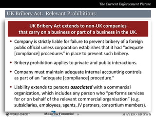 The Current Enforcement Picture

UK Bribery Act: Relevant Prohibitions

           UK Bribery Act extends to non-UK companies
      that carry on a business or part of a business in the UK.
  Company is strictly liable for failure to prevent bribery of a foreign
   public official unless corporation establishes that it had “adequate
   [compliance] procedures” in place to prevent such bribery.
  Bribery prohibition applies to private and public interactions.
  Company must maintain adequate internal accounting controls
   as part of an “adequate [compliance] procedure.”
  Liability extends to persons associated with a commercial
   organization, which includes any person who “performs services
   for or on behalf of the relevant commercial organisation” (e.g.
   subsidiaries, employees, agents, JV partners, consortium members).
                                     14
 