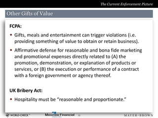 The Current Enforcement Picture

Other Gifts of Value

 FCPA:
  Gifts, meals and entertainment can trigger violations (i.e.
   providing something of value to obtain or retain business).
  Affirmative defense for reasonable and bona fide marketing
   and promotional expenses directly related to (A) the
   promotion, demonstration, or explanation of products or
   services, or (B) the execution or performance of a contract
   with a foreign government or agency thereof.

 UK Bribery Act:
  Hospitality must be “reasonable and proportionate.”

                                 15
 