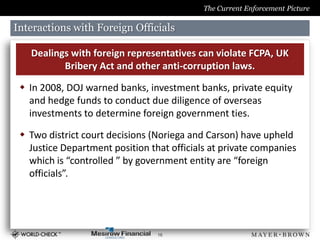 The Current Enforcement Picture

Interactions with Foreign Officials

   Dealings with foreign representatives can violate FCPA, UK
          Bribery Act and other anti-corruption laws.

  In 2008, DOJ warned banks, investment banks, private equity
   and hedge funds to conduct due diligence of overseas
   investments to determine foreign government ties.

  Two district court decisions (Noriega and Carson) have upheld
   Justice Department position that officials at private companies
   which is “controlled ” by government entity are “foreign
   officials”.




                                 16
 