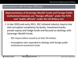 The Current Enforcement Picture

Interactions with Foreign Officials

 Representatives of Sovereign Wealth Funds and Foreign Public
  Institutional Investors are “foreign officials” under the FCPA
         and “public officials” under the UK Bribery Act.

  In late 2010 and early 2011, SEC initiated industry inquiry into
   anti-corruption compliance by banks, investment banks,
   private equity and hedge funds and focused on dealings with
   Sovereign Wealth Funds.
    – SEC inquiry letters issued to at least 10 entities.
    – Investigation later expanded to dealings with foreign public
      institutional investment funds.



                                     17
 