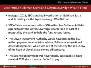 The Current Enforcement Picture

Case Study: Goldman Sachs and Libyan Sovereign Wealth Fund

  In August 2011, SEC launched investigation of Goldman Sachs
   and its dealings with Libyan Sovereign Wealth Fund.

  SEC officials are interested in a $50 million fee Goldman initially
   agreed to pay the Libyan sovereign-wealth fund as part of a
   proposal by the bank to help the fund recoup losses.

  The Libyan Investment Authority would have passed the $50
   million payment to an outside adviser, Palladyne International
   Asset Management, which was run at the time by the son-in-law
   of the head of Libya’s state-owned oil company.

  The $50 million payment was never made, but could still have
   violated FCPA since it was an “offer” to pay.

                                   18
 