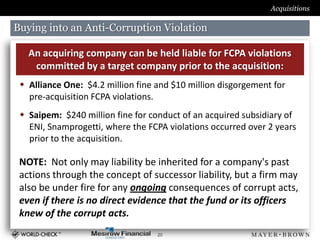 Acquisitions

Buying into an Anti-Corruption Violation

   An acquiring company can be held liable for FCPA violations
    committed by a target company prior to the acquisition:
  Alliance One: $4.2 million fine and $10 million disgorgement for
   pre-acquisition FCPA violations.
  Saipem: $240 million fine for conduct of an acquired subsidiary of
   ENI, Snamprogetti, where the FCPA violations occurred over 2 years
   prior to the acquisition.

 NOTE: Not only may liability be inherited for a company's past
 actions through the concept of successor liability, but a firm may
 also be under fire for any ongoing consequences of corrupt acts,
 even if there is no direct evidence that the fund or its officers
 knew of the corrupt acts.
                                   20
 