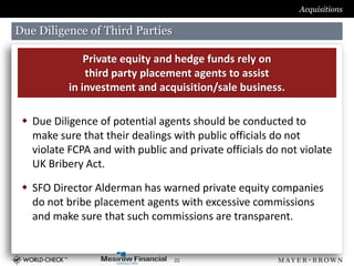 Acquisitions

Due Diligence of Third Parties

               Private equity and hedge funds rely on
               third party placement agents to assist
           in investment and acquisition/sale business.

  Due Diligence of potential agents should be conducted to
   make sure that their dealings with public officials do not
   violate FCPA and with public and private officials do not violate
   UK Bribery Act.

  SFO Director Alderman has warned private equity companies
   do not bribe placement agents with excessive commissions
   and make sure that such commissions are transparent.


                                 22
 