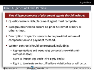Acquisitions

Due Diligence of Third Parties

   Due diligence process of placement agents should include:
  Questionnaire which placement agent must complete.
  Background check to ensure no prior history of bribery or
   other crimes.
  Description of specific services to be provided, nature of
   compensation and payment method.
  Written contract should be executed, including:
    – Representations and warranties on compliance with anti-
      corruption laws;
    – Right to inspect and audit third-party books;
    – Right to terminate contract if believe violation has or will occur.
                                    23
 