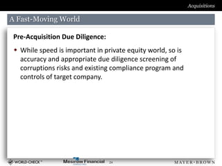 Acquisitions

A Fast-Moving World

 Pre-Acquisition Due Diligence:
  While speed is important in private equity world, so is
   accuracy and appropriate due diligence screening of
   corruptions risks and existing compliance program and
   controls of target company.




                                  24
 