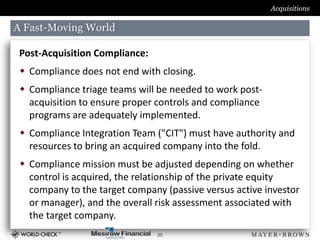 Acquisitions

A Fast-Moving World

 Post-Acquisition Compliance:
  Compliance does not end with closing.
  Compliance triage teams will be needed to work post-
   acquisition to ensure proper controls and compliance
   programs are adequately implemented.
  Compliance Integration Team ("CIT") must have authority and
   resources to bring an acquired company into the fold.
  Compliance mission must be adjusted depending on whether
   control is acquired, the relationship of the private equity
   company to the target company (passive versus active investor
   or manager), and the overall risk assessment associated with
   the target company.
                                25
 