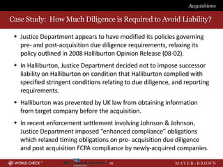 Acquisitions

Case Study: How Much Diligence is Required to Avoid Liability?

  Justice Department appears to have modified its policies governing
   pre- and post-acquisition due diligence requirements, relaxing its
   policy outlined in 2008 Halliburton Opinion Release (08-02).
  In Halliburton, Justice Department decided not to impose successor
   liability on Halliburton on condition that Halliburton complied with
   specified stringent conditions relating to due diligence, and reporting
   requirements.
  Halliburton was prevented by UK law from obtaining information
   from target company before the acquisition.
  In recent enforcement settlement involving Johnson & Johnson,
   Justice Department imposed “enhanced compliance” obligations
   which relaxed timing obligations on pre- acquisition due diligence
   and post acquisition FCPA compliance by newly-acquired companies.

                                    26
 