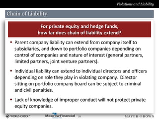 Violations and Liability

Chain of Liability

                For private equity and hedge funds,
               how far does chain of liability extend?
  Parent company liability can extend from company itself to
   subsidiaries, and down to portfolio companies depending on
   control of companies and nature of interest (general partners,
   limited partners, joint venture partners).
  Individual liability can extend to individual directors and officers
   depending on role they play in violating company. Director
   sitting on portfolio company board can be subject to criminal
   and civil penalties.
  Lack of knowledge of improper conduct will not protect private
   equity companies.
                                    29
 