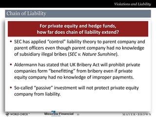 Violations and Liability

Chain of Liability

               For private equity and hedge funds,
              how far does chain of liability extend?
  SEC has applied “control” liability theory to parent company and
   parent officers even though parent company had no knowledge
   of subsidiary illegal bribes (SEC v. Nature Sunshine).

  Aldermann has stated that UK Bribery Act will prohibit private
   companies form “benefitting” from bribery even if private
   equity company had no knowledge of improper payments.

  So-called “passive” investment will not protect private equity
   company from liability.


                                  30
 