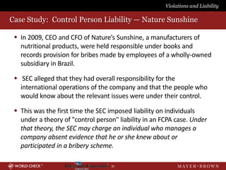 Violations and Liability

Case Study: Control Person Liability — Nature Sunshine

  In 2009, CEO and CFO of Nature’s Sunshine, a manufacturers of
   nutritional products, were held responsible under books and
   records provision for bribes made by employees of a wholly-owned
   subsidiary in Brazil.

  SEC alleged that they had overall responsibility for the
   international operations of the company and that the people who
   would know about the relevant issues were under their control.

  This was the first time the SEC imposed liability on individuals
   under a theory of "control person" liability in an FCPA case. Under
   that theory, the SEC may charge an individual who manages a
   company absent evidence that he or she knew about or
   participated in a bribery scheme.

                                   31
 