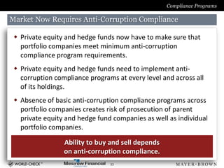 Compliance Programs

Market Now Requires Anti-Corruption Compliance

  Private equity and hedge funds now have to make sure that
   portfolio companies meet minimum anti-corruption
   compliance program requirements.
  Private equity and hedge funds need to implement anti-
   corruption compliance programs at every level and across all
   of its holdings.
  Absence of basic anti-corruption compliance programs across
   portfolio companies creates risk of prosecution of parent
   private equity and hedge fund companies as well as individual
   portfolio companies.

                 Ability to buy and sell depends
                 on anti-corruption compliance.
                                33
 