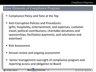 Compliance Programs

Basic Elements of Compliance Program

  Compliance Policy and Tone at the Top

  Anti-Corruption Policies and Procedures:
   (gifts; hospitality, entertainment, and expenses; customer
   travel; political contributions; charitable donations and
   sponsorships; facilitation payments; and solicitation and
   extortion)

  Risk Assessment

  Annual review and ongoing assessment

  Senior management oversight of compliance program and
   reporting access and obligation to Board
                                 34
 
