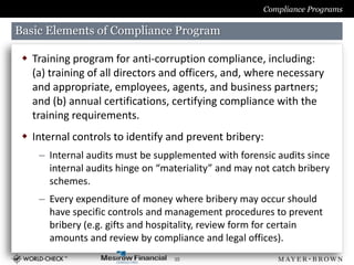 Compliance Programs

Basic Elements of Compliance Program

  Training program for anti-corruption compliance, including:
   (a) training of all directors and officers, and, where necessary
   and appropriate, employees, agents, and business partners;
   and (b) annual certifications, certifying compliance with the
   training requirements.
  Internal controls to identify and prevent bribery:
    – Internal audits must be supplemented with forensic audits since
      internal audits hinge on “materiality” and may not catch bribery
      schemes.
    – Every expenditure of money where bribery may occur should
      have specific controls and management procedures to prevent
      bribery (e.g. gifts and hospitality, review form for certain
      amounts and review by compliance and legal offices).
                                  35
 