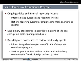 Compliance Programs

Basic Elements of Compliance Program

  Ongoing advice and internal reporting system:
    – Internet-based guidance and reporting systems;
    – Hot-line reporting system for employees to make anonymous
      reports.

  Disciplinary procedures to address violations of the anti-
   corruption policies and procedures.

  Due diligence procedures to review third party agents:
    – Inform foreign business partners of its Anti-Corruption
      compliance program;
    – Seek reciprocal written anti-corruption and anti-bribery
      commitments from its foreign business partners.
                                   36
 