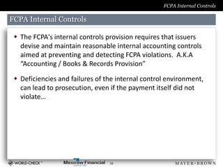 FCPA Internal Controls

FCPA Internal Controls

  The FCPA's internal controls provision requires that issuers
   devise and maintain reasonable internal accounting controls
   aimed at preventing and detecting FCPA violations. A.K.A
   “Accounting / Books & Records Provision”

  Deficiencies and failures of the internal control environment,
   can lead to prosecution, even if the payment itself did not
   violate…




                                 38
 