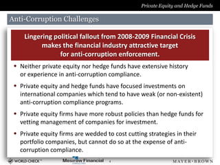 Private Equity and Hedge Funds

Anti-Corruption Challenges

     Lingering political fallout from 2008-2009 Financial Crisis
           makes the financial industry attractive target
                 for anti-corruption enforcement.
  Neither private equity nor hedge funds have extensive history
   or experience in anti-corruption compliance.
  Private equity and hedge funds have focused investments on
   international companies which tend to have weak (or non-existent)
   anti-corruption compliance programs.
  Private equity firms have more robust policies than hedge funds for
   vetting management of companies for investment.
  Private equity firms are wedded to cost cutting strategies in their
   portfolio companies, but cannot do so at the expense of anti-
   corruption compliance.
                                     4
 