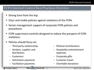 FCPA Internal Controls

FCPA Internal Control Best Practices Overview

  Strong tone from the top.
  Clear and visible policies against violations of the FCPA.
  Senior management support of corporate FCPA policies and
   procedures.
  FCPA supervisory controls designed to reduce the prospect of FCPA
   violations.
  Policies should focus on:
    – Third party relationships            – Political contributions
    – Vendors, supplier and                – Hospitality entertainment
      distributors                           expenses
    – Customers                            – Corporate gifts
    – Solicitation payments                – Customer travel
    – Facilitation payments                – Charitable donations
                                     41
 