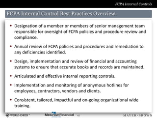 FCPA Internal Controls

FCPA Internal Control Best Practices Overview

  Designation of a member or members of senior management team
   responsible for oversight of FCPA policies and procedure review and
   compliance.
  Annual review of FCPA policies and procedures and remediation to
   any deficiencies identified.
  Design, implementation and review of financial and accounting
   systems to ensure that accurate books and records are maintained.
  Articulated and effective internal reporting controls.
  Implementation and monitoring of anonymous hotlines for
   employees, contractors, vendors and clients.
  Consistent, tailored, impactful and on-going organizational wide
   training.
                                    42
 
