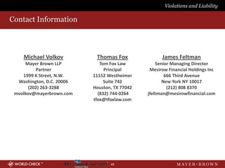 Violations and Liability

Contact Information



    Michael Volkov          Thomas Fox               James Feltman
     Mayer Brown LLP          Tom Fox Law          Senior Managing Director
          Partner               Principal       Mesirow Financial Holdings Inc
    1999 K Street, N.W.    11152 Westheimer            666 Third Avenue
  Washington, D.C. 20006        Suite 742             New York NY 10017
       (202) 263-3288      Houston, TX 77042            (212) 808 8370
 mvolkov@mayerbrown.com      (832) 744-0264    jfeltman@mesirowfinancial.com
                           tfox@tfoxlaw.com




                                  45
 