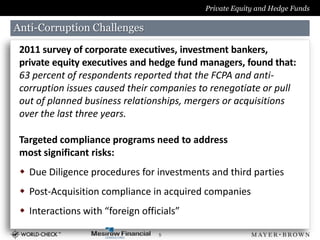 Private Equity and Hedge Funds

Anti-Corruption Challenges

 2011 survey of corporate executives, investment bankers,
 private equity executives and hedge fund managers, found that:
 63 percent of respondents reported that the FCPA and anti-
 corruption issues caused their companies to renegotiate or pull
 out of planned business relationships, mergers or acquisitions
 over the last three years.

 Targeted compliance programs need to address
 most significant risks:
  Due Diligence procedures for investments and third parties
  Post-Acquisition compliance in acquired companies
  Interactions with “foreign officials”

                                  5
 