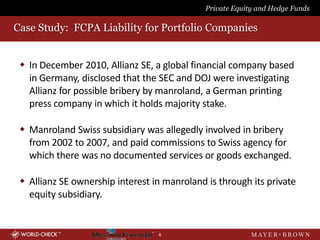 Private Equity and Hedge Funds

Case Study: FCPA Liability for Portfolio Companies


  In December 2010, Allianz SE, a global financial company based
   in Germany, disclosed that the SEC and DOJ were investigating
   Allianz for possible bribery by manroland, a German printing
   press company in which it holds majority stake.

  Manroland Swiss subsidiary was allegedly involved in bribery
   from 2002 to 2007, and paid commissions to Swiss agency for
   which there was no documented services or goods exchanged.

  Allianz SE ownership interest in manroland is through its private
   equity subsidiary.


                                  6
 