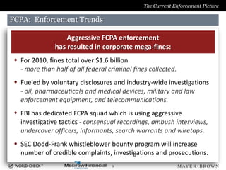 The Current Enforcement Picture

FCPA: Enforcement Trends

                   Aggressive FCPA enforcement
               has resulted in corporate mega-fines:
  For 2010, fines total over $1.6 billion
   - more than half of all federal criminal fines collected.
  Fueled by voluntary disclosures and industry-wide investigations
   - oil, pharmaceuticals and medical devices, military and law
   enforcement equipment, and telecommunications.
  FBI has dedicated FCPA squad which is using aggressive
   investigative tactics - consensual recordings, ambush interviews,
   undercover officers, informants, search warrants and wiretaps.
  SEC Dodd-Frank whistleblower bounty program will increase
   number of credible complaints, investigations and prosecutions.
                                    9
 