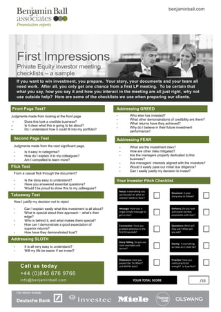benjaminball.com




     First Impressions
     Private Equity investor meeting
     checklists – a sample
     If you want to win investment, you prepare. Your story, your documents and your team all
     need work. After all, you only get one chance from a first LP meeting. To be certain that
     what you say, how you say it and how you interact in the meeting are all just right , why not
     use outside help? Here are some of the checklists we use when preparing our clients.

Front Page Test?                                                  Addressing GREED
Judgments made from looking at the front page                     -             Who else has invested?
                                                                  -             What other demonstrations of credibility are there?
 –      Does this look a credible business?
                                                                  -             What returns have they achieved?
–       Is it clear what this is going to be about?
                                                                  -             Why do I believe in their future investment
–       Do I understand how it could fit into my portfolio?
                                                                                performance?

 Second Page Test                                                 Addressing FEAR
 Judgments made from the next significant page.                       -        What are the investment risks?
 -      Is it easy to categorise?                                     -        How are other risks mitigated?
 -      How do I explain it to my colleagues?                         -        Are the managers properly dedicated to this
 -      Am I compelled to learn more?                                          business?
                                                                      -        Are managers’ interests aligned with the investors?
Flick Test                                                            -        Would it easily pass our initial due diligence?
                                                                      -        Can I easily justify my decision to invest?
 From a casual flick through the document?

 -      Is the story easy to understand?                          Your Investor Pitch Checklist
 -      Have you answered essential questions?
 -      Would I be proud to show this to my colleagues?
                                                                      Focus: Is everything you
                                                                                                            Structure: Is your
Takeaway Test                                                         say focused on what an
                                                                                                            story easy to follow?
                                                                      investor needs to hear?
 How I justify my decision not to reject

 -      Can I explain easily what this investment is all about?       Message: Have you a                   Delivery: Do you look
 -      What is special about their approach – what’s their           single simple message to              and sound excited,
                                                                      get across?                           passionate and clear?
        edge?
 -      Who is behind it, and what makes them special?
 -      How can I demonstrate a good expectation of                   Connection: Have you                  Questions: What will
        superior returns?                                             grabbed attention in the              they ask? What will
 -      How have they demonstrated trust?                             first 10 seconds?                     you ask?

Addressing SLOTH
                                                                      Story Telling: Do you use
                                                                                                            Clarity: It everything
                                                                      clear examples and
 -      It is all very easy to understand?                            stories?
                                                                                                            as clear as it could be?
 -      Will my life be easier if we invest?

                                                                      Relevance: Have you                   Practice: Have you
                                                                      passed the ‘So What?’                 really practiced
      Call us today                                                   and WIIFM tests?                      enough? Is it perfect?

      +44 (0)845 676 9766
      i nf o @b e nj am i nb a l l.c o m                                          YOUR TOTAL SCORE                                     /10
 