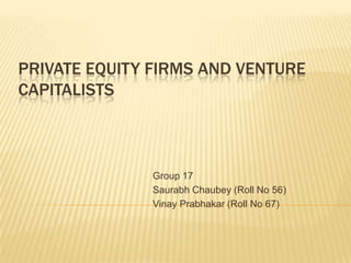 PRIVATE EQUITY FIRMS AND VENTURE
CAPITALISTS



              Group 17
              Saurabh Chaubey (Roll No 56)
              Vinay Prabhakar (Roll No 67)
 