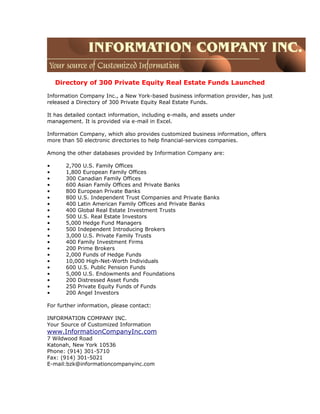 Directory of 300 Private Equity Real Estate Funds Launched
Information Company Inc., a New York-based business information provider, has just
released a Directory of 300 Private Equity Real Estate Funds.
It has detailed contact information, including e-mails, and assets under
management. It is provided via e-mail in Excel.
Information Company, which also provides customized business information, offers
more than 50 electronic directories to help financial-services companies.
Among the other databases provided by Information Company are:
• 2,700 U.S. Family Offices
• 1,800 European Family Offices
• 300 Canadian Family Offices
• 600 Asian Family Offices and Private Banks
• 800 European Private Banks
• 800 U.S. Independent Trust Companies and Private Banks
• 400 Latin American Family Offices and Private Banks
• 400 Global Real Estate Investment Trusts
• 500 U.S. Real Estate Investors
• 5,000 Hedge Fund Managers
• 500 Independent Introducing Brokers
• 3,000 U.S. Private Family Trusts
• 400 Family Investment Firms
• 200 Prime Brokers
• 2,000 Funds of Hedge Funds
• 10,000 High-Net-Worth Individuals
• 600 U.S. Public Pension Funds
• 5,000 U.S. Endowments and Foundations
• 200 Distressed Asset Funds
• 250 Private Equity Funds of Funds
• 200 Angel Investors
For further information, please contact:
INFORMATION COMPANY INC.
Your Source of Customized Information
www.InformationCompanyInc.com
7 Wildwood Road
Katonah, New York 10536
Phone: (914) 301-5710
Fax: (914) 301-5021
E-mail:bzk@informationcompanyinc.com
 