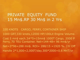 PRIVATE  EQUITY  FUND15 Mn$.RP 30 Mn$ in 2 Yrs 330 KNOTS   CARGO, FERRY, CONTAINER SHIP 1000 GRT,330 knots,12000 HP/100Lit Engine Volume. Cost 5 mn$ each.3#*5=15mn$ 1000T Cargo, 2000 P   Ferry, 70 TEU Container. Net=144-48= 96 mn$/yr Net=3*96=288 mn$. ROI= 288/15 =1920 %. 1Yr Off Handle 2*1,000=2,000T/day.300*2000=0.6 MnT/yr 
