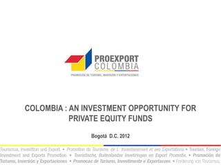 COLOMBIA : AN INVESTMENT OPPORTUNITY FOR
           PRIVATE EQUITY FUNDS
               Bogotá D.C. 2012
 