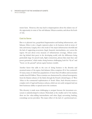 Africa’s Challenges
return basis. However, this may lead to misperceptions about the relative size of
the opportunity in some of the sub-Saharan African countries, and about the levels
of risk.
Cost to Serve
Due to is physical size, geopolitical fragmentation and lacking infrastructure, sub-
Saharan Africa is also a hugely expensive place to do business, both in terms of
time and money. Largely, this is the result of the major infrastructure shortfall and
the lack of supporting ecosystems (legal, financial, intermediaries, etc.) across the
region. On just about every measure of infrastructure coverage, African coun-
tries lag behind their peers in the developing world, with the differences being
particularly large for paved roads, flight connections, phone/data main lines and
power generation,9
which makes doing business challenging, both for “fly-in” and
“boots on the ground” private equity business models.
Another factor that adds to the cost of doing business is the diversity and
atomised nature of the region. Sub-Saharan Africa comprises 49 of the continent’s
55 states, many of which have populations of fewer than 20 million and economies
smaller than $10 billion. These countries are characterised by cultural heterogeneity
from the Islamic cultures of the Sahel, through the French colonial legacy of West
Africa to the commercial sophistication of South Africa. Such diversity creates a
complex web of legal and business cultures, which are not easily navigated and can
limit businesses ability to spread across the continent.
This diversity is made more challenging to navigate because the investment eco-
system is underdeveloped or absent. Particularly at the smaller end of the market,
there are few value-adding intermediaries and other (legal, accounting, banking,
consulting) service providers. The major effect of the lack of a professional eco-
12	
© MONITOR COMPANY GROUP, L.P. 2011
PRIVATE EQUITY IN THE SHADOW OF GIANTS
 